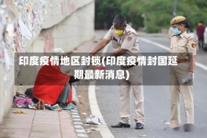 印度疫情地区封锁(印度疫情封国延期最新消息)