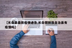 【长白县最新疫情通告,长白朝鲜族自治县有疫情吗】